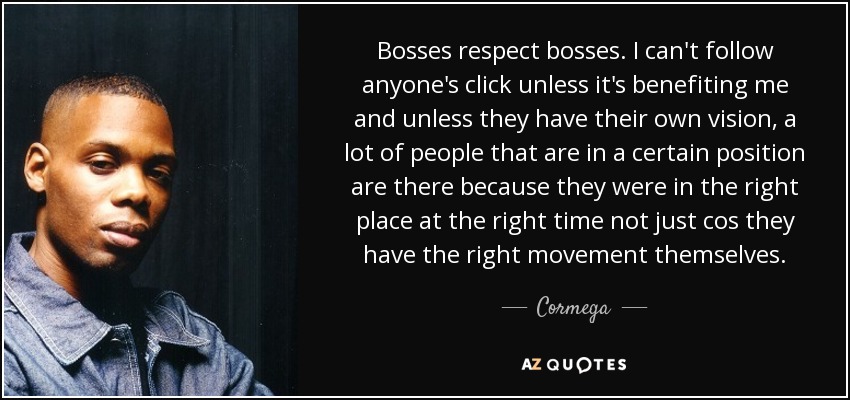 Bosses respect bosses. I can't follow anyone's click unless it's benefiting me and unless they have their own vision, a lot of people that are in a certain position are there because they were in the right place at the right time not just cos they have the right movement themselves. - Cormega