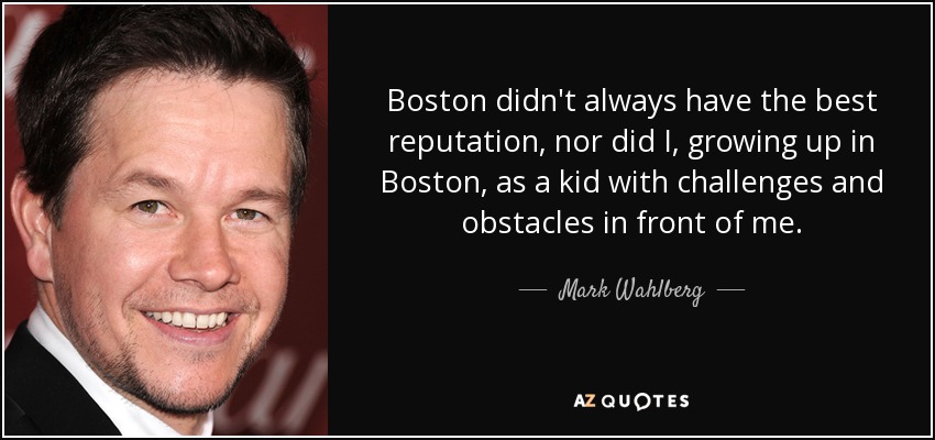 Boston didn't always have the best reputation, nor did I, growing up in Boston, as a kid with challenges and obstacles in front of me. - Mark Wahlberg