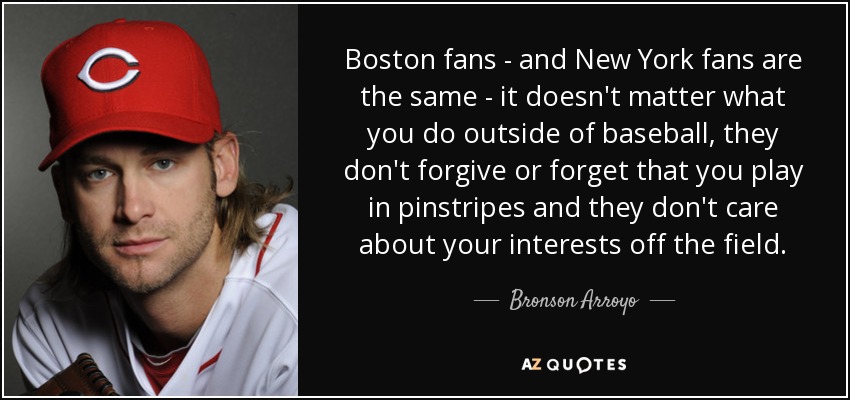 Boston fans - and New York fans are the same - it doesn't matter what you do outside of baseball, they don't forgive or forget that you play in pinstripes and they don't care about your interests off the field. - Bronson Arroyo