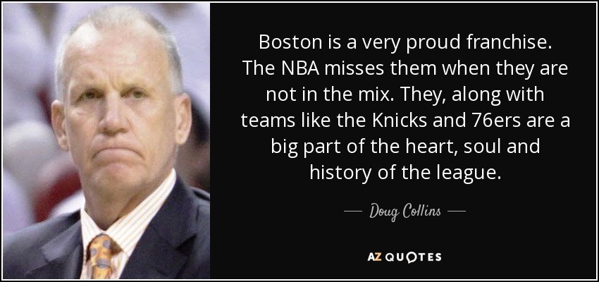 Boston is a very proud franchise. The NBA misses them when they are not in the mix. They, along with teams like the Knicks and 76ers are a big part of the heart, soul and history of the league. - Doug Collins