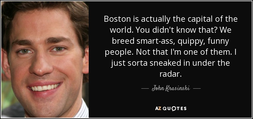 Boston is actually the capital of the world. You didn't know that? We breed smart-ass, quippy, funny people. Not that I'm one of them. I just sorta sneaked in under the radar. - John Krasinski