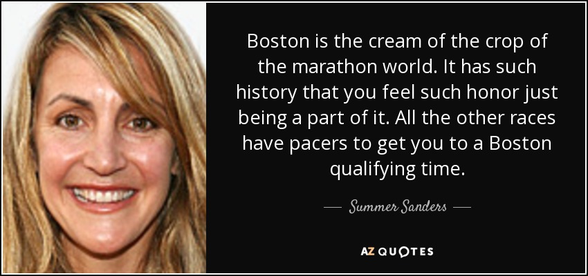 Boston is the cream of the crop of the marathon world. It has such history that you feel such honor just being a part of it. All the other races have pacers to get you to a Boston qualifying time. - Summer Sanders