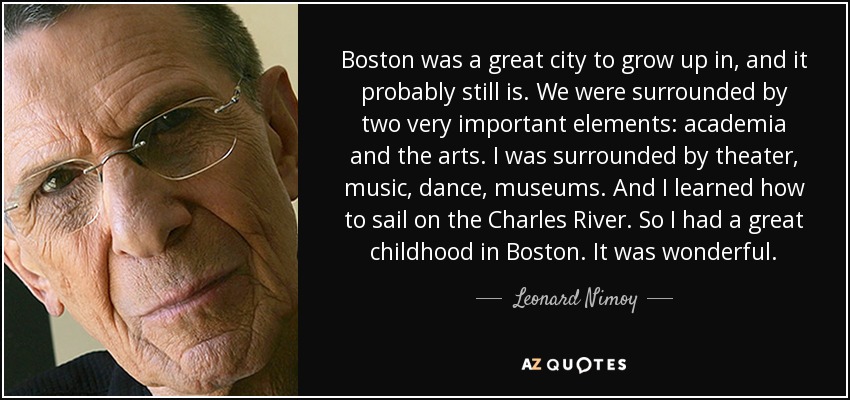 Boston was a great city to grow up in, and it probably still is. We were surrounded by two very important elements: academia and the arts. I was surrounded by theater, music, dance, museums. And I learned how to sail on the Charles River. So I had a great childhood in Boston. It was wonderful. - Leonard Nimoy