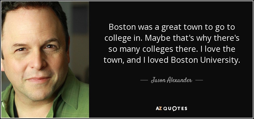 Boston was a great town to go to college in. Maybe that's why there's so many colleges there. I love the town, and I loved Boston University. - Jason Alexander