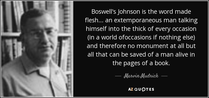 Boswell's Johnson is the word made flesh... an extemporaneous man talking himself into the thick of every occasion (in a world ofoccasions if nothing else) and therefore no monument at all but all that can be saved of a man alive in the pages of a book. - Marvin Mudrick