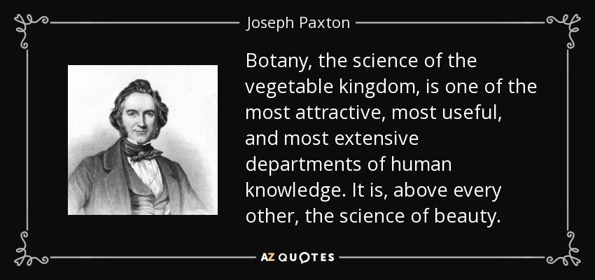 Botany, the science of the vegetable kingdom, is one of the most attractive, most useful, and most extensive departments of human knowledge. It is, above every other, the science of beauty. - Joseph Paxton