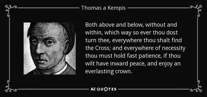 Both above and below, without and within, which way so ever thou dost turn thee, everywhere thou shalt find the Cross; and everywhere of necessity thou must hold fast patience, if thou wilt have inward peace, and enjoy an everlasting crown. - Thomas a Kempis