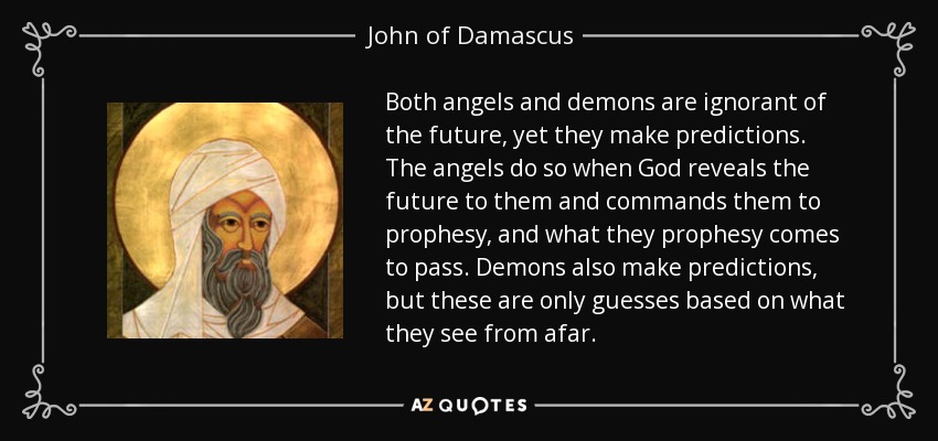 Both angels and demons are ignorant of the future, yet they make predictions. The angels do so when God reveals the future to them and commands them to prophesy, and what they prophesy comes to pass. Demons also make predictions, but these are only guesses based on what they see from afar. - John of Damascus