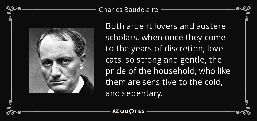 Both ardent lovers and austere scholars, when once they come to the years of discretion, love cats, so strong and gentle, the pride of the household, who like them are sensitive to the cold, and sedentary. - Charles Baudelaire