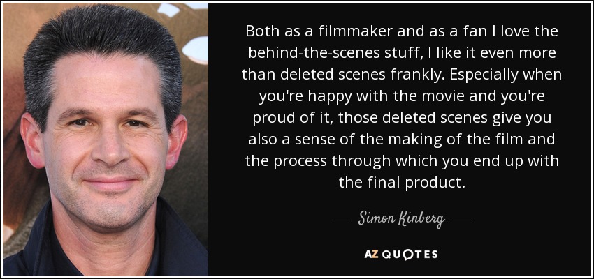 Both as a filmmaker and as a fan I love the behind-the-scenes stuff, I like it even more than deleted scenes frankly. Especially when you're happy with the movie and you're proud of it, those deleted scenes give you also a sense of the making of the film and the process through which you end up with the final product. - Simon Kinberg