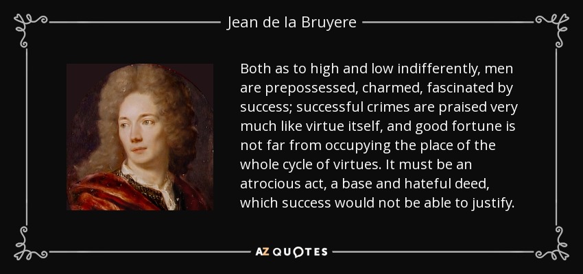 Both as to high and low indifferently, men are prepossessed, charmed, fascinated by success; successful crimes are praised very much like virtue itself, and good fortune is not far from occupying the place of the whole cycle of virtues. It must be an atrocious act, a base and hateful deed, which success would not be able to justify. - Jean de la Bruyere