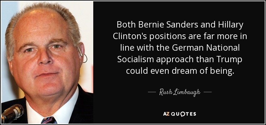Both Bernie Sanders and Hillary Clinton's positions are far more in line with the German National Socialism approach than Trump could even dream of being. - Rush Limbaugh