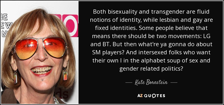 Both bisexuality and transgender are fluid notions of identity, while lesbian and gay are fixed identities. Some people believe that means there should be two movements: LG and BT. But then what're ya gonna do about SM players? And intersexed folks who want their own I in the alphabet soup of sex and gender related politics? - Kate Bornstein
