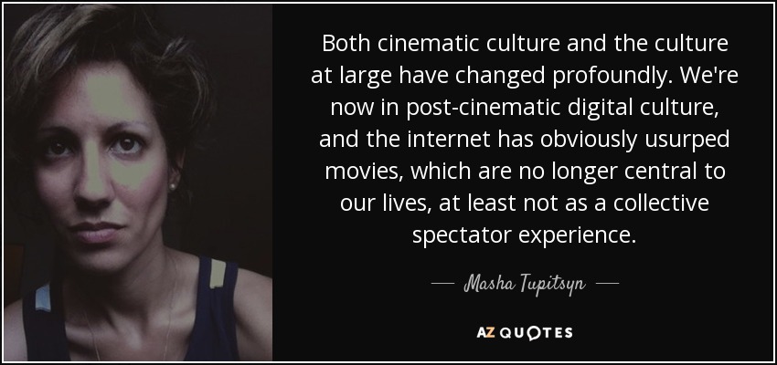 Both cinematic culture and the culture at large have changed profoundly. We're now in post-cinematic digital culture, and the internet has obviously usurped movies, which are no longer central to our lives, at least not as a collective spectator experience. - Masha Tupitsyn