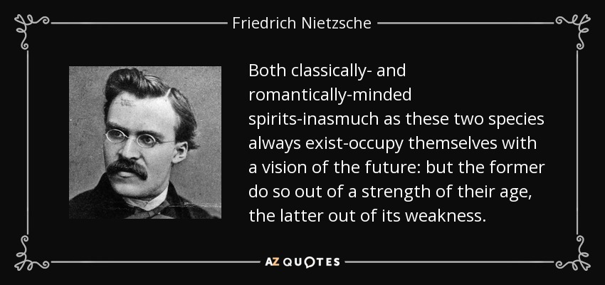 Both classically- and romantically-minded spirits-inasmuch as these two species always exist-occupy themselves with a vision of the future: but the former do so out of a strength of their age, the latter out of its weakness. - Friedrich Nietzsche