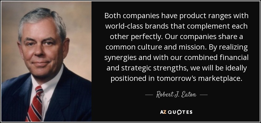 Both companies have product ranges with world-class brands that complement each other perfectly. Our companies share a common culture and mission. By realizing synergies and with our combined financial and strategic strengths, we will be ideally positioned in tomorrow's marketplace. - Robert J. Eaton