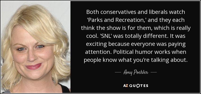 Both conservatives and liberals watch 'Parks and Recreation,' and they each think the show is for them, which is really cool. 'SNL' was totally different. It was exciting because everyone was paying attention. Political humor works when people know what you're talking about. - Amy Poehler
