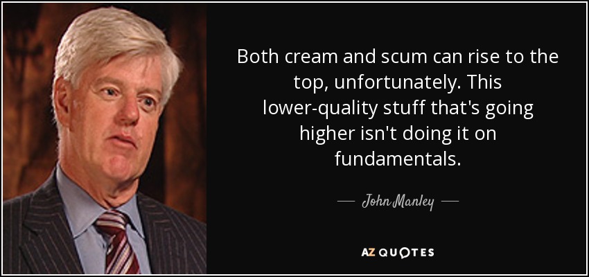 Both cream and scum can rise to the top, unfortunately. This lower-quality stuff that's going higher isn't doing it on fundamentals. - John Manley
