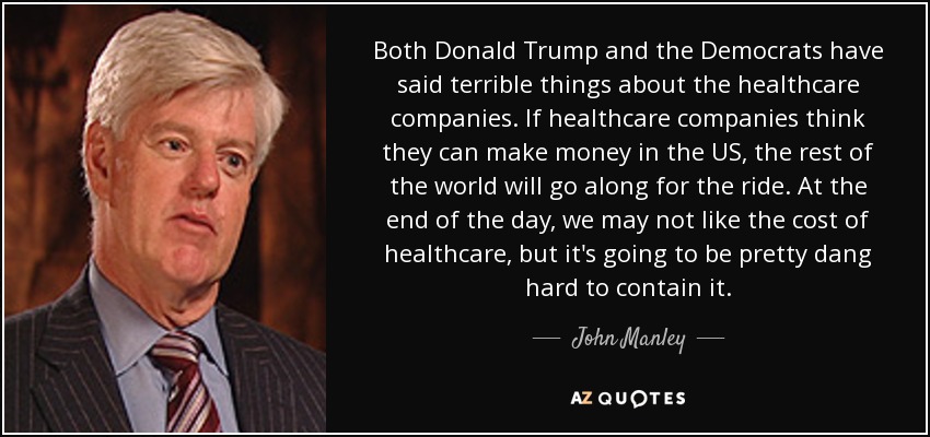 Both Donald Trump and the Democrats have said terrible things about the healthcare companies. If healthcare companies think they can make money in the US, the rest of the world will go along for the ride. At the end of the day, we may not like the cost of healthcare, but it's going to be pretty dang hard to contain it. - John Manley
