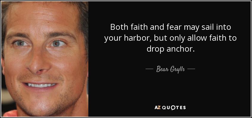 Both faith and fear may sail into your harbor, but only allow faith to drop anchor. - Bear Grylls