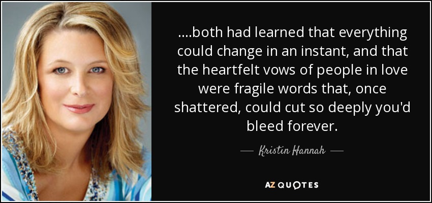 ....both had learned that everything could change in an instant, and that the heartfelt vows of people in love were fragile words that, once shattered, could cut so deeply you'd bleed forever. - Kristin Hannah