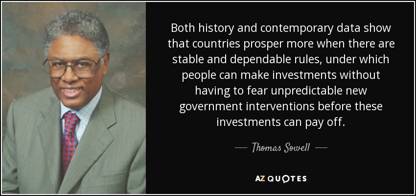 Both history and contemporary data show that countries prosper more when there are stable and dependable rules, under which people can make investments without having to fear unpredictable new government interventions before these investments can pay off. - Thomas Sowell