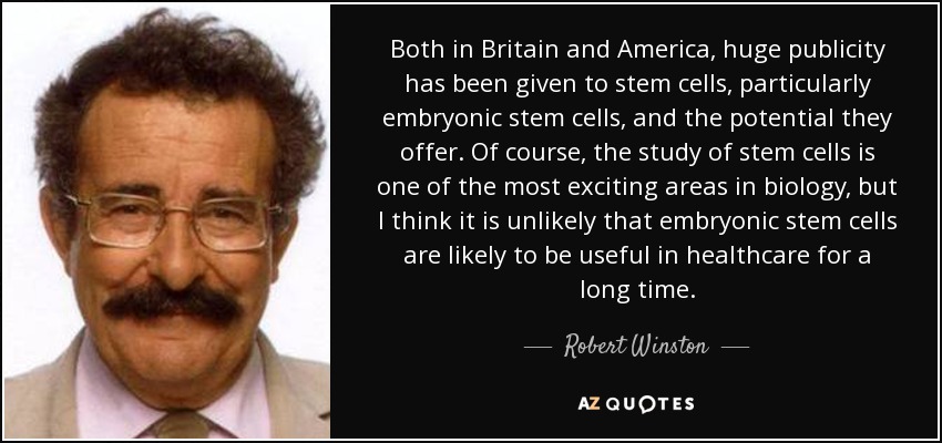 Both in Britain and America, huge publicity has been given to stem cells, particularly embryonic stem cells, and the potential they offer. Of course, the study of stem cells is one of the most exciting areas in biology, but I think it is unlikely that embryonic stem cells are likely to be useful in healthcare for a long time. - Robert Winston