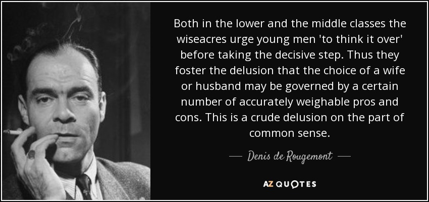 Both in the lower and the middle classes the wiseacres urge young men 'to think it over' before taking the decisive step. Thus they foster the delusion that the choice of a wife or husband may be governed by a certain number of accurately weighable pros and cons. This is a crude delusion on the part of common sense. - Denis de Rougemont