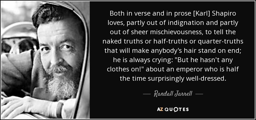 Both in verse and in prose [Karl] Shapiro loves, partly out of indignation and partly out of sheer mischievousness, to tell the naked truths or half-truths or quarter-truths that will make anybody's hair stand on end; he is always crying: 