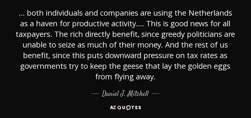 ... both individuals and companies are using the Netherlands as a haven for productive activity. ... This is good news for all taxpayers. The rich directly benefit, since greedy politicians are unable to seize as much of their money. And the rest of us benefit, since this puts downward pressure on tax rates as governments try to keep the geese that lay the golden eggs from flying away. - Daniel J. Mitchell