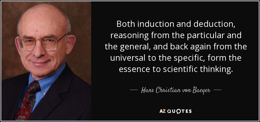Both induction and deduction, reasoning from the particular and the general, and back again from the universal to the specific, form the essence to scientific thinking. - Hans Christian von Baeyer