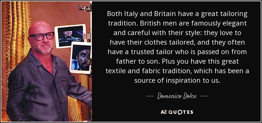 Both Italy and Britain have a great tailoring tradition. British men are famously elegant and careful with their style: they love to have their clothes tailored, and they often have a trusted tailor who is passed on from father to son. Plus you have this great textile and fabric tradition, which has been a source of inspiration to us. - Domenico Dolce