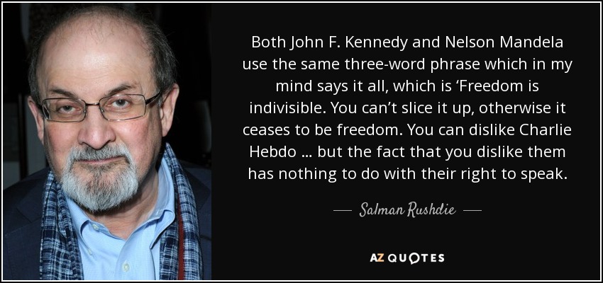 Both John F. Kennedy and Nelson Mandela use the same three-word phrase which in my mind says it all, which is ‘Freedom is indivisible. You can’t slice it up, otherwise it ceases to be freedom. You can dislike Charlie Hebdo … but the fact that you dislike them has nothing to do with their right to speak. - Salman Rushdie