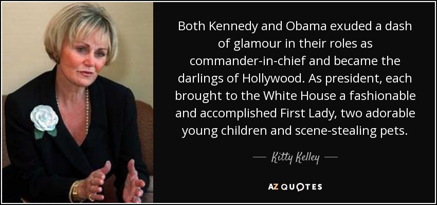 Both Kennedy and Obama exuded a dash of glamour in their roles as commander-in-chief and became the darlings of Hollywood. As president, each brought to the White House a fashionable and accomplished First Lady, two adorable young children and scene-stealing pets. - Kitty Kelley