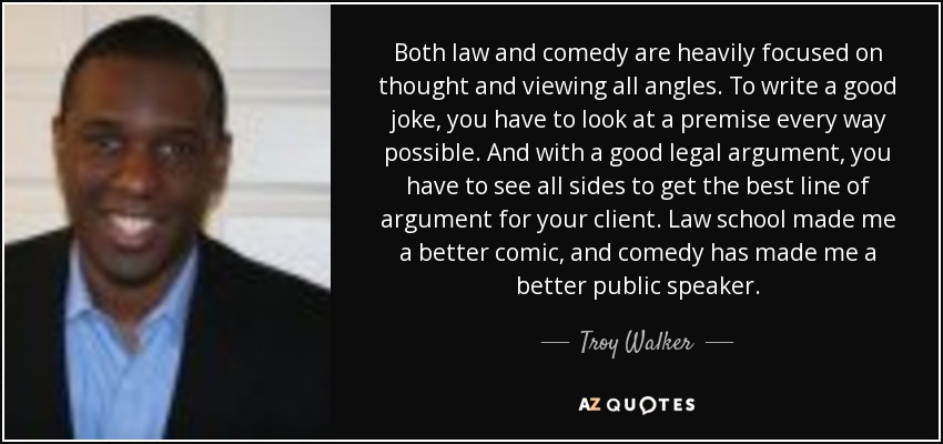 Both law and comedy are heavily focused on thought and viewing all angles. To write a good joke, you have to look at a premise every way possible. And with a good legal argument, you have to see all sides to get the best line of argument for your client. Law school made me a better comic, and comedy has made me a better public speaker. - Troy Walker