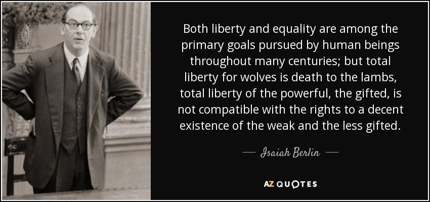 Both liberty and equality are among the primary goals pursued by human beings throughout many centuries; but total liberty for wolves is death to the lambs, total liberty of the powerful, the gifted, is not compatible with the rights to a decent existence of the weak and the less gifted. - Isaiah Berlin