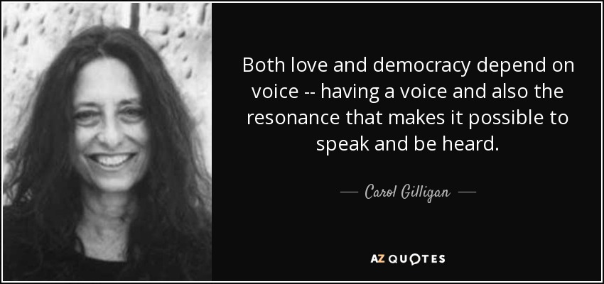 Both love and democracy depend on voice -- having a voice and also the resonance that makes it possible to speak and be heard. - Carol Gilligan