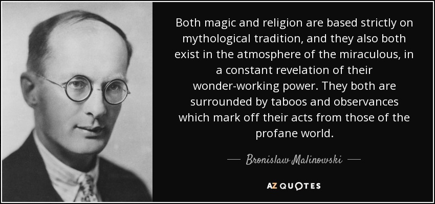 Both magic and religion are based strictly on mythological tradition, and they also both exist in the atmosphere of the miraculous, in a constant revelation of their wonder-working power. They both are surrounded by taboos and observances which mark off their acts from those of the profane world. - Bronislaw Malinowski