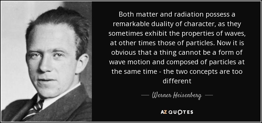 Both matter and radiation possess a remarkable duality of character, as they sometimes exhibit the properties of waves, at other times those of particles. Now it is obvious that a thing cannot be a form of wave motion and composed of particles at the same time - the two concepts are too different - Werner Heisenberg