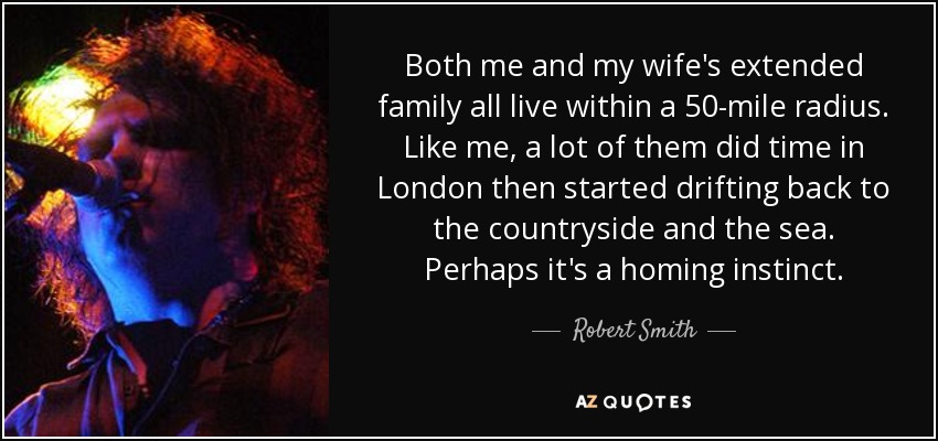 Both me and my wife's extended family all live within a 50-mile radius. Like me, a lot of them did time in London then started drifting back to the countryside and the sea. Perhaps it's a homing instinct. - Robert Smith