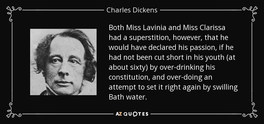 Both Miss Lavinia and Miss Clarissa had a superstition, however, that he would have declared his passion, if he had not been cut short in his youth (at about sixty) by over-drinking his constitution, and over-doing an attempt to set it right again by swilling Bath water. - Charles Dickens