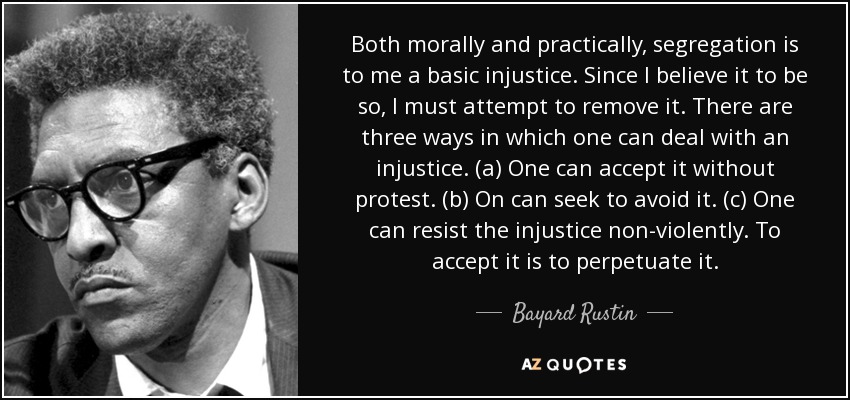 Both morally and practically, segregation is to me a basic injustice. Since I believe it to be so, I must attempt to remove it. There are three ways in which one can deal with an injustice. (a) One can accept it without protest. (b) On can seek to avoid it. (c) One can resist the injustice non-violently. To accept it is to perpetuate it. - Bayard Rustin