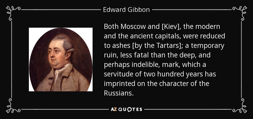 Both Moscow and [Kiev], the modern and the ancient capitals, were reduced to ashes [by the Tartars]; a temporary ruin, less fatal than the deep, and perhaps indelible, mark, which a servitude of two hundred years has imprinted on the character of the Russians. - Edward Gibbon
