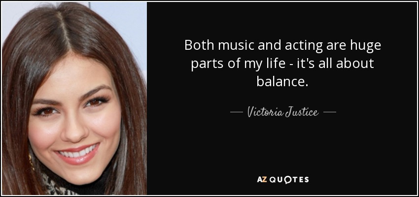 Both music and acting are huge parts of my life - it's all about balance. - Victoria Justice
