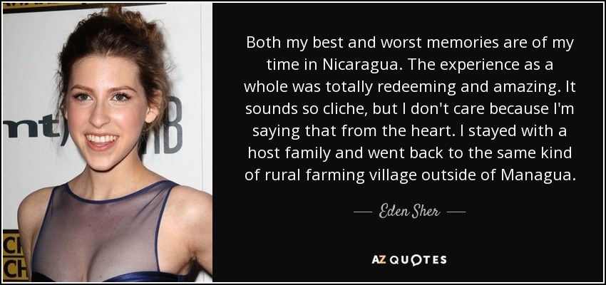 Both my best and worst memories are of my time in Nicaragua. The experience as a whole was totally redeeming and amazing. It sounds so cliche, but I don't care because I'm saying that from the heart. I stayed with a host family and went back to the same kind of rural farming village outside of Managua. - Eden Sher