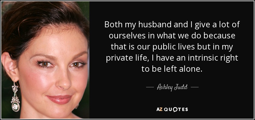 Both my husband and I give a lot of ourselves in what we do because that is our public lives but in my private life, I have an intrinsic right to be left alone. - Ashley Judd