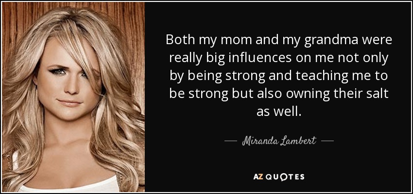 Both my mom and my grandma were really big influences on me not only by being strong and teaching me to be strong but also owning their salt as well. - Miranda Lambert