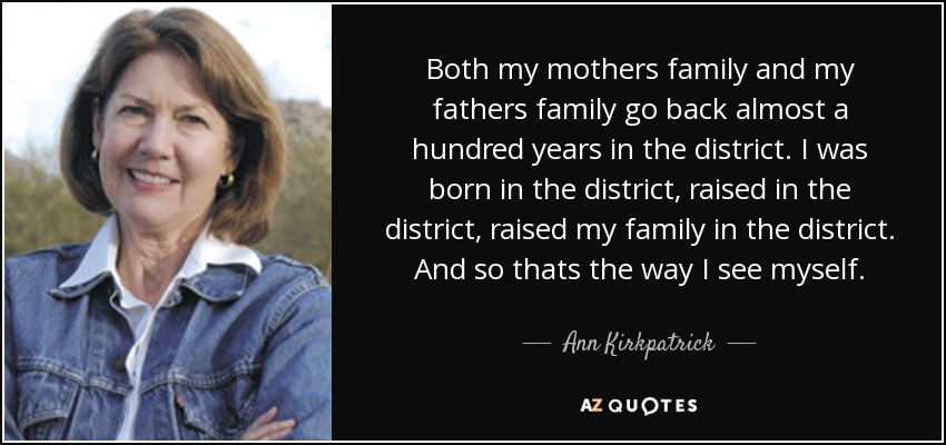 Both my mothers family and my fathers family go back almost a hundred years in the district. I was born in the district, raised in the district, raised my family in the district. And so thats the way I see myself. - Ann Kirkpatrick