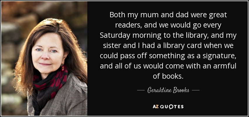 Both my mum and dad were great readers, and we would go every Saturday morning to the library, and my sister and I had a library card when we could pass off something as a signature, and all of us would come with an armful of books. - Geraldine Brooks