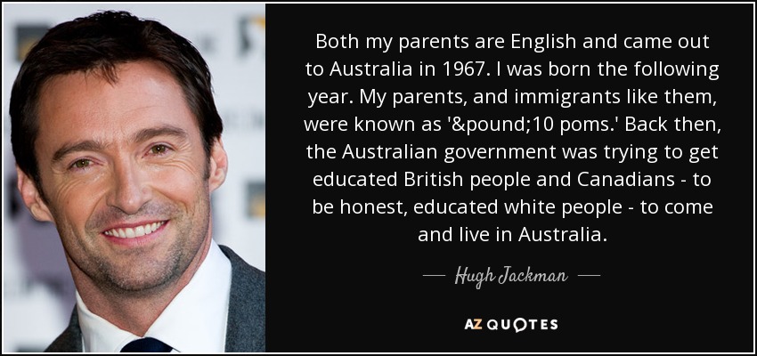 Both my parents are English and came out to Australia in 1967. I was born the following year. My parents, and immigrants like them, were known as '£10 poms.' Back then, the Australian government was trying to get educated British people and Canadians - to be honest, educated white people - to come and live in Australia. - Hugh Jackman